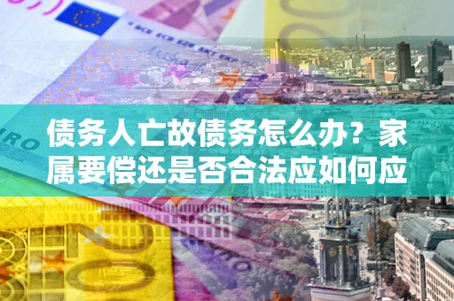 北京债务人亡故债务怎么办？家属要偿还是否合法应如何应对？