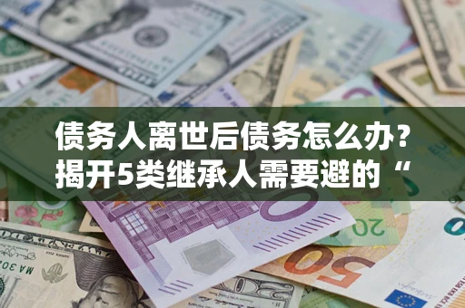 北京债务人离世后债务怎么办？揭开5类继承人需要避的“坑”